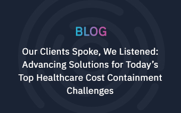 Our Clients Spoke, We Listened: Advancing Solutions for Today’s Top Healthcare Cost Containment Challenges