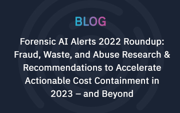 Forensic AI Alerts 2022 Roundup: Fraud, Waste, and Abuse Research & Recommendations to Accelerate Actionable Cost Containment in 2023 – and Beyond    